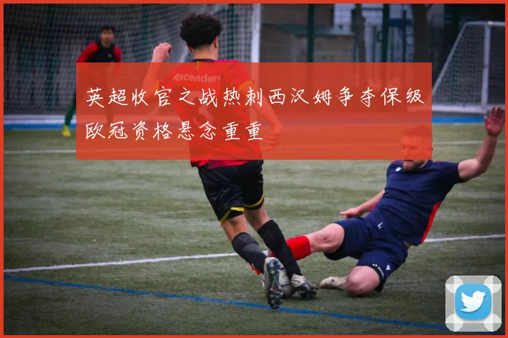 英超收官之战热刺西汉姆争夺保级欧冠资格悬念重重