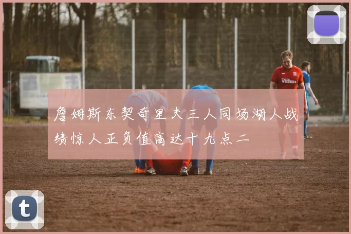 詹姆斯东契奇里夫三人同场湖人战绩惊人正负值高达十九点二