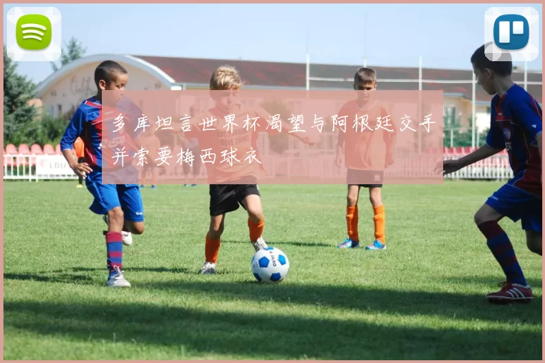 多库坦言世界杯渴望与阿根廷交手并索要梅西球衣