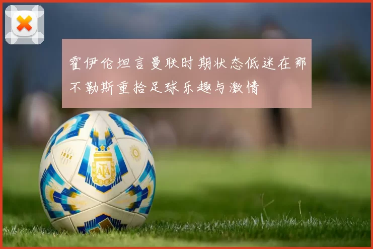 霍伊伦坦言曼联时期状态低迷在那不勒斯重拾足球乐趣与激情