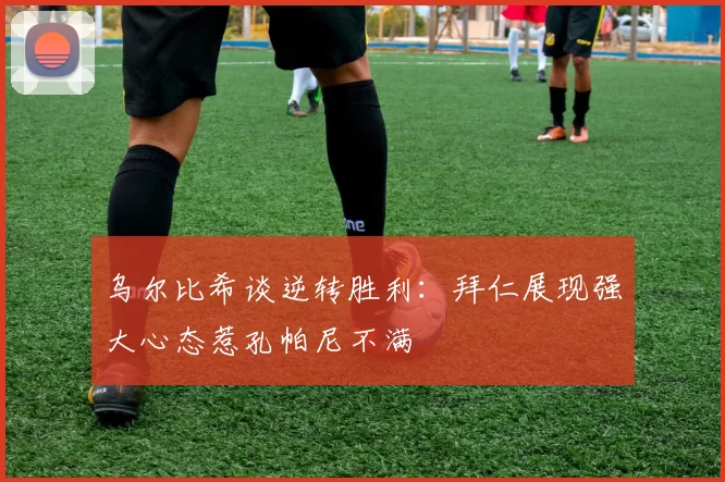 乌尔比希谈逆转胜利：拜仁展现强大心态惹孔帕尼不满