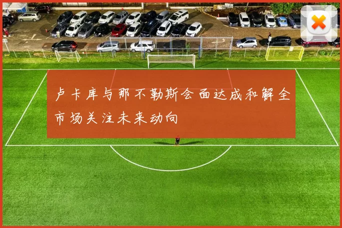 卢卡库与那不勒斯会面达成和解全市场关注未来动向