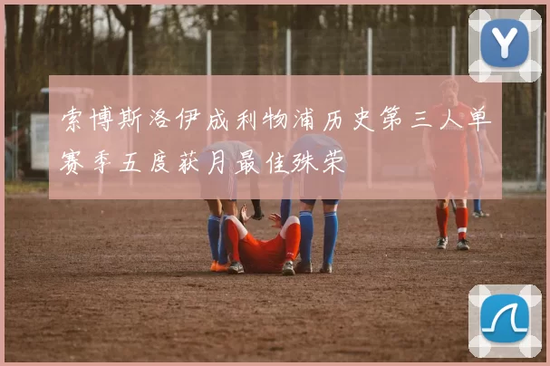 索博斯洛伊成利物浦历史第三人单赛季五度获月最佳殊荣