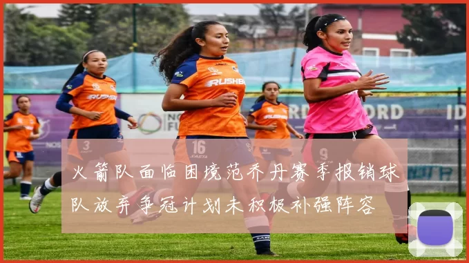 火箭队面临困境范乔丹赛季报销球队放弃争冠计划未积极补强阵容