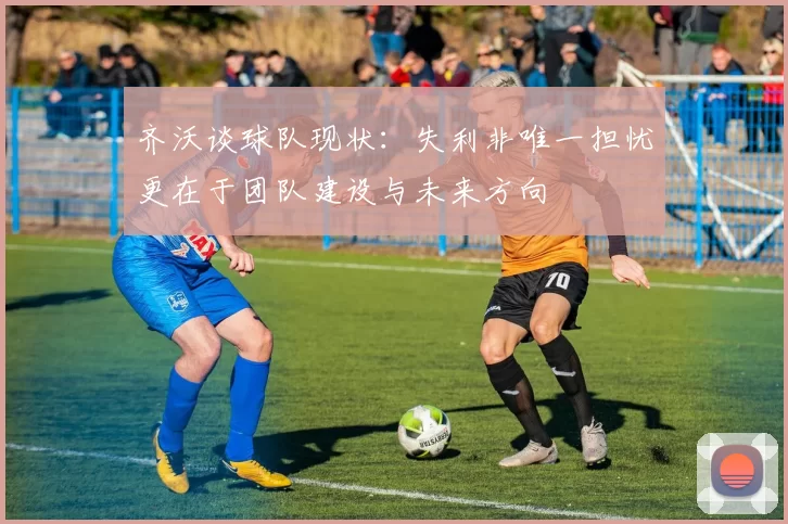 齐沃谈球队现状：失利非唯一担忧更在于团队建设与未来方向