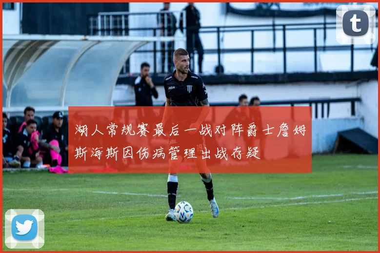 湖人常规赛最后一战对阵爵士詹姆斯海斯因伤病管理出战存疑