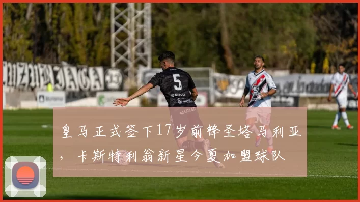皇马正式签下17岁前锋圣塔马利亚，卡斯特利翁新星今夏加盟球队