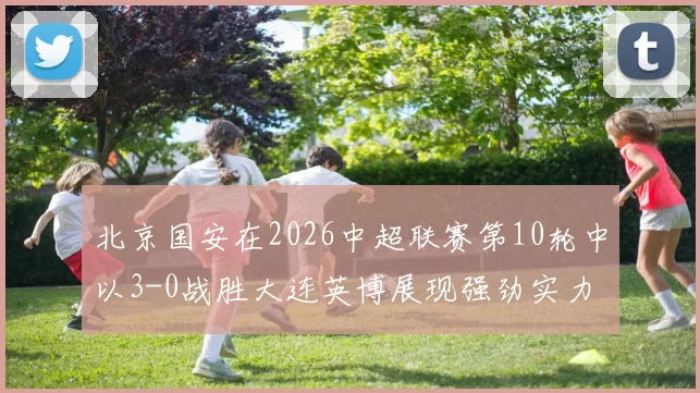 北京国安在2026中超联赛第10轮中以3-0战胜大连英博展现强劲实力