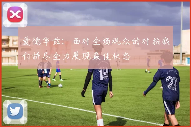 爱德华兹：面对全场观众的对抗我们拼尽全力展现最佳状态