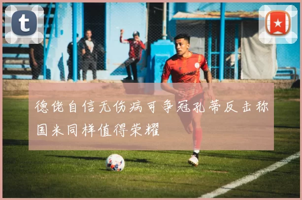 德佬自信无伤病可争冠孔蒂反击称国米同样值得荣耀