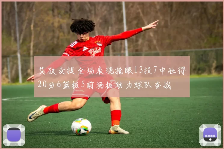 艾孜麦提全场表现抢眼13投7中独得20分6篮板5前场板助力球队奋战