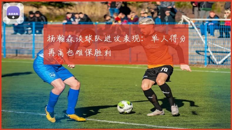 杨瀚森谈球队进攻表现：单人得分再高也难保胜利