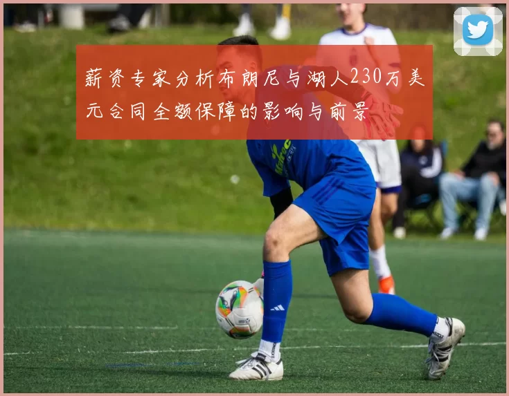 薪资专家分析布朗尼与湖人230万美元合同全额保障的影响与前景
