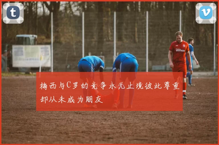 梅西与C罗的竞争永无止境彼此尊重却从未成为朋友