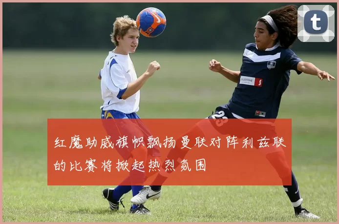 红魔助威旗帜飘扬曼联对阵利兹联的比赛将掀起热烈氛围