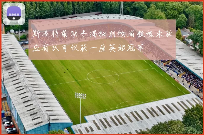 斯洛特前助手揭秘利物浦教练未获应有认可仅获一座英超冠军