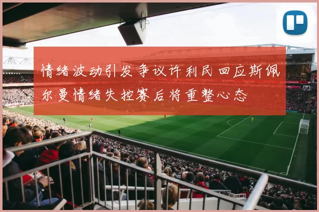 情绪波动引发争议许利民回应斯佩尔曼情绪失控赛后将重整心态