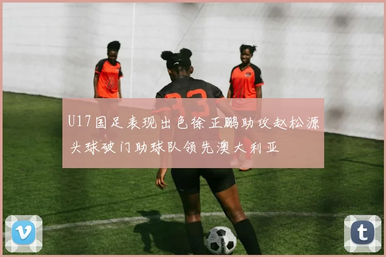 U17国足表现出色徐正鹏助攻赵松源头球破门助球队领先澳大利亚