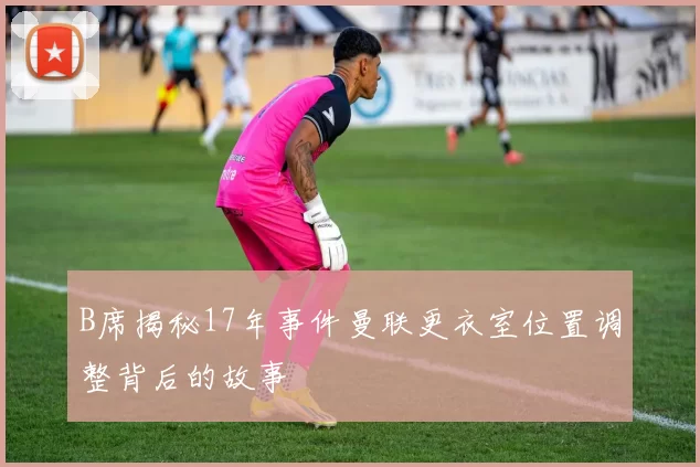 B席揭秘17年事件曼联更衣室位置调整背后的故事