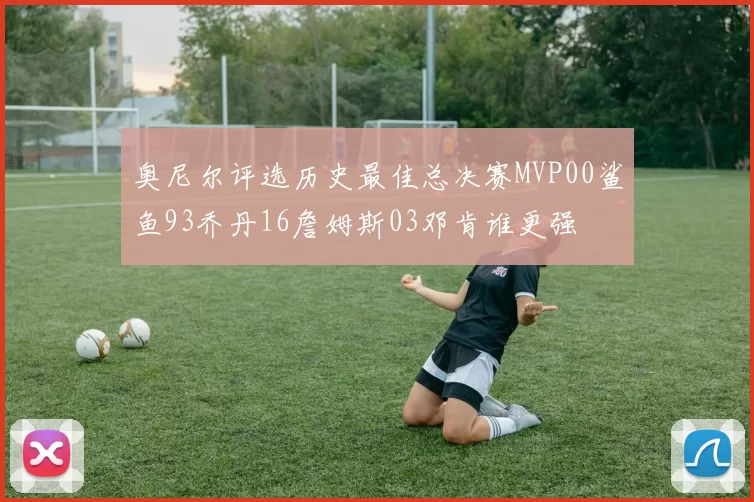 奥尼尔评选历史最佳总决赛MVP00鲨鱼93乔丹16詹姆斯03邓肯谁更强