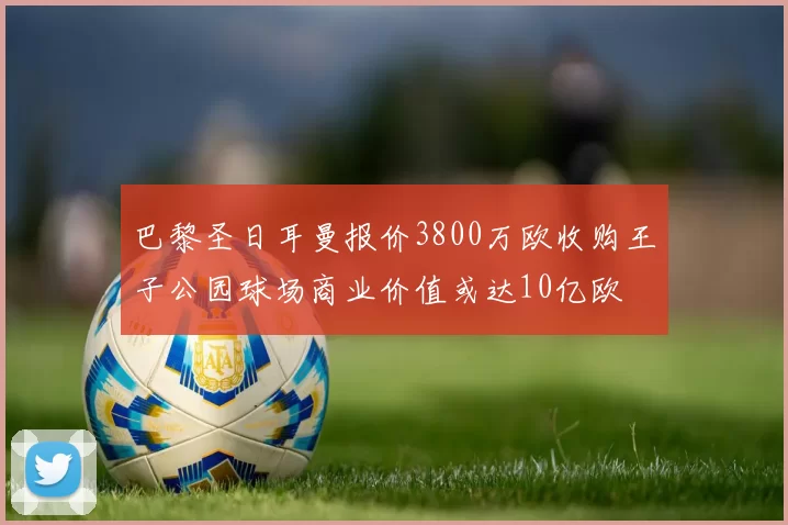巴黎圣日耳曼报价3800万欧收购王子公园球场商业价值或达10亿欧